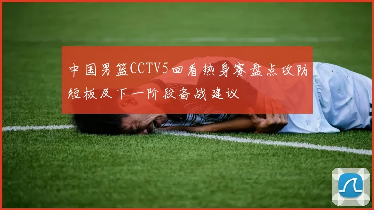 中国男篮CCTV5回看热身赛盘点攻防短板及下一阶段备战建议